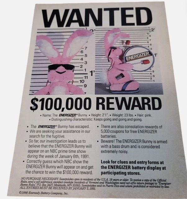 flyer - Wanted Energizer 1' . $100,000 Reward Name The Energizer Bunny. Height 2'1". Weight 23 lbs. Hair pink. Distinguishing characteristic Keeps going and going and going. The Energizer Bunny has escaped. We are seeking your assistance in our search for